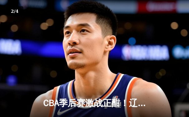 CBA季后赛激战正酣！辽宁本钢加时险胜广东宏远 赵继伟砍下35分创生涯新高 - 2