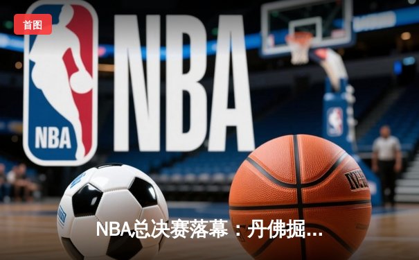 NBA总决赛落幕：丹佛掘金首夺总冠军，约基奇闪耀荣膺FMVP