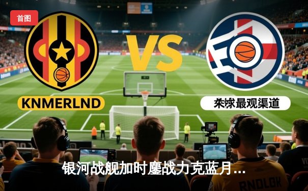 银河战舰加时鏖战力克蓝月亮，欧冠半决赛上演进球盛宴