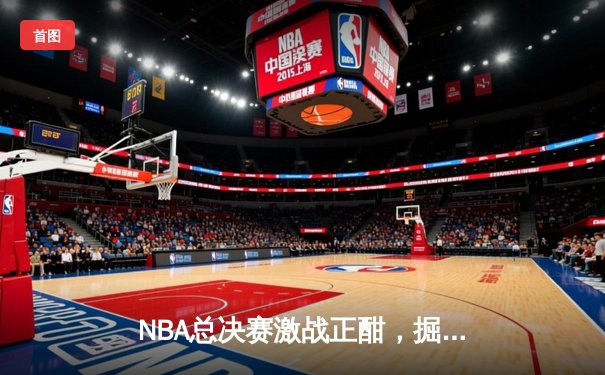 NBA总决赛激战正酣，掘金逆转热火夺赛点