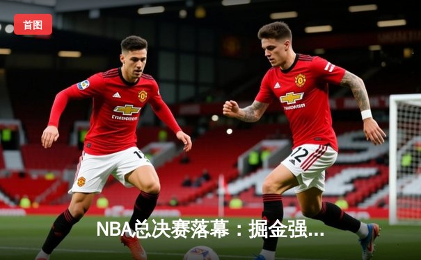 NBA总决赛落幕：掘金强势夺冠，约基奇三双加冕FMVP