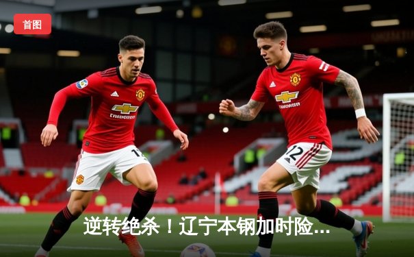 逆转绝杀！辽宁本钢加时险胜广东华南虎，CBA半决赛首战上演史诗对决